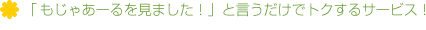 「もじゃあーるを見ました！」と言うだけでトクするサービス！